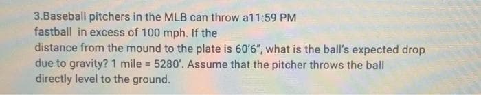 3.Baseball pitchers in the MLB can throw a11:59 PM
fastball in excess of 100 mph. If the
distance from the mound to the plate is 60'6", what is the ball's expected drop
due to gravity? 1 mile = 5280'. Assume that the pitcher throws the ball
directly level to the ground.

