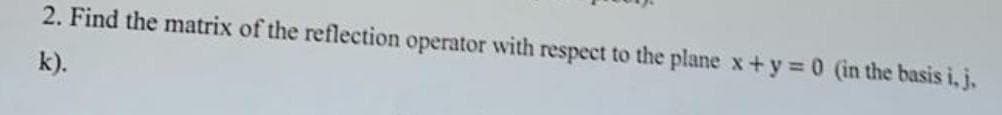 2. Find the matrix of the reflection operator with respect to the plane x+y =0 (in the basis i, j.
k).
