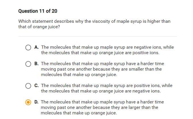 Question 11 of 20
Which statement describes why the viscosity of maple syrup is higher than
that of orange juice?
O A. The molecules that make up maple syrup are negative ions, while
the molecules that make up orange juice are positive ions.
O B. The molecules that make up maple syrup have a harder time
moving past one another because they are smaller than the
molecules that make up orange juice.
C. The molecules that make up maple syrup are positive ions, while
the molecules that make up orange juice are negative ions.
D. The molecules that make up maple syrup have a harder time
moving past one another because they are larger than the
molecules that make up orange juice.
