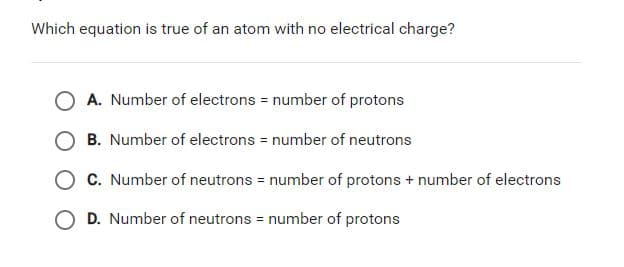 Which equation is true of an atom with no electrical charge?
A. Number of electrons = number of protons
B. Number of electrons = number of neutrons
C. Number of neutrons = number of protons + number of electrons
O D. Number of neutrons = number of protons
