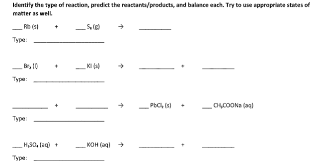 Identify the type of reaction, predict the reactants/products, and balance each. Try to use appropriate states of
matter as well.
_ Rb (s)
S. (g)
Туре:
Br, (1)
KI (s)
Туре:
_PBCI, (s)
_ CH,COON (aq)
Туре:
H,SO, (aq) +
кон (ад) >
Туре:

