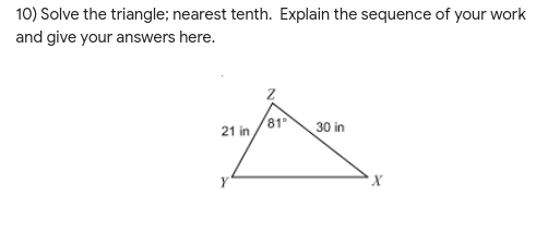 10) Solve the triangle; nearest tenth. Explain the sequence of your work
and give your answers here.
21 in
81
30 in
