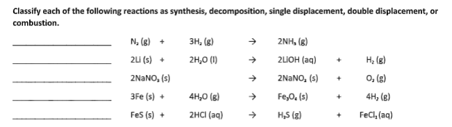 Classify each of the following reactions as synthesis, decomposition, single displacement, double displacement, or
combustion.
N, (8) +
3H, (8)
2NH, (8)
2Li (s) +
2H,0 (1)
2LIOH (aq)
H; (g)
+
2NANO, (s)
2NANO, (s)
O, (8)
+
3Fe (s) +
4H,0 (g)
Fe,0. (s)
4н, (в)
+
Fes (s) +
2HCI (aq)
->
H,S (g)
Fecl, (aq)
