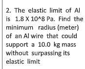 2. The elastic limit of Al
is 1.8 X 10^8 Pa. Find the
minimum radius (meter)
of an Al wire that could
support a 10.0 kg mass
without surpassing its
elastic limit
