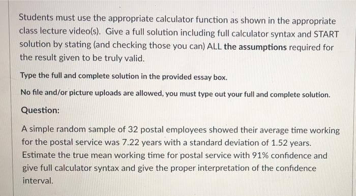 Students must use the appropriate calculator function as shown in the appropriate
class lecture video(s). Give a full solution including full calculator syntax and START
solution by stating (and checking those you can) ALL the assumptions required for
the result given to be truly valid.
Type the full and complete solution in the provided essay box.
No file and/or picture uploads are allowed, you must type out your full and complete solution.
Question:
A simple random sample of 32 postal employees showed their average time working
for the postal service was 7.22 years with a standard deviation of 1.52 years.
Estimate the true mean working time for postal service with 91% confidence and
give full calculator syntax and give the proper interpretation of the confidence
interval.
