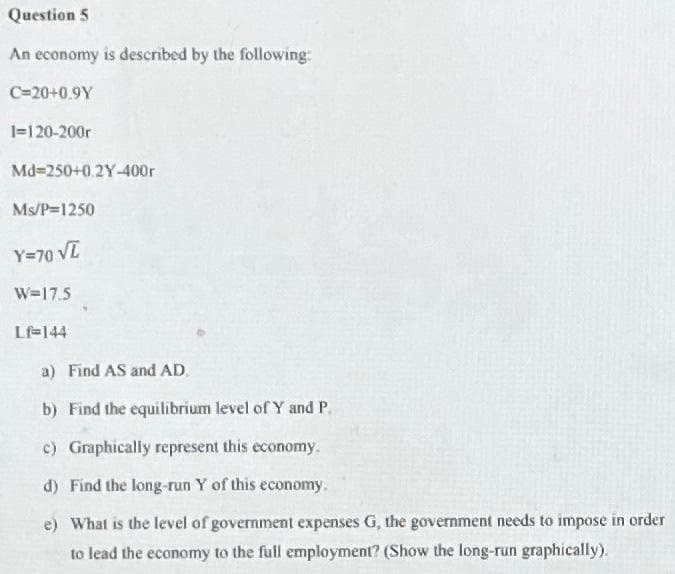 Question 5
An economy is described by the following:
C=20+0.9Y
1=120-200r
Md=250+0.2Y-400r
Ms/P=1250
Y=70 VI
W=17.5
Lf-144
a) Find AS and AD.
b) Find the equilibrium level of Y and P.
c) Graphically represent this economy.
d) Find the long-run Y of this economy.
e) What is the level of government expenses G, the government needs to impose in order
to lead the economy to the full employment? (Show the long-run graphically).
