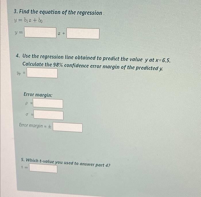 3. Find the equation of the regression
y = b1 a + bo
4. Use the regression line obtained to predict the value y at x=6.5.
Calculate the 98% confidence error margin of the predicted y.
Error margin:
Error margin = +
%3D
5. Which t-vałue you used to answer part 4?
