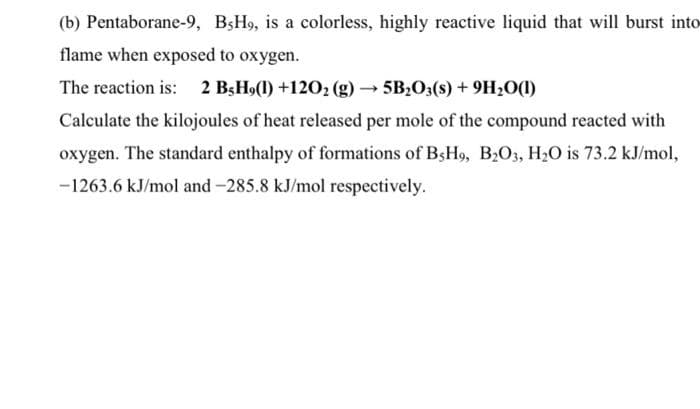 (b) Pentaborane-9, BŞH9, is a colorless, highly reactive liquid that will burst into
flame when exposed to oxygen.
The reaction is: 2 B;H9(1) +1202 (g) – 5B203(s) + 9H20(1)
Calculate the kilojoules of heat released per mole of the compound reacted with
oxygen. The standard enthalpy of formations of BsH9, B2O3, H2O is 73.2 kJ/mol,
-1263.6 kJ/mol and -285.8 kJ/mol respectively.
