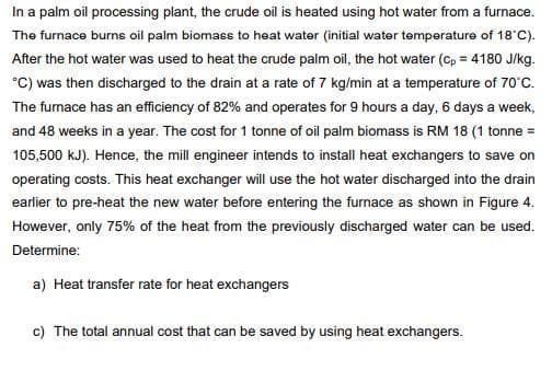 In a palm oil processing plant, the crude oil is heated using hot water from a furnace.
The furnace burns oil palm biomass to heat water (initial water temperature of 18*'C).
After the hot water was used to heat the crude palm oil, the hot water (cp = 4180 J/kg.
°C) was then discharged to the drain at a rate of 7 kg/min at a temperature of 70°c.
The funace has an efficiency of 82% and operates for 9 hours a day, 6 days a week,
and 48 weeks in a year. The cost for 1 tonne of oil palm biomass is RM 18 (1 tonne =
105,500 kJ). Hence, the mill engineer intends to install heat exchangers to save on
operating costs. This heat exchanger will use the hot water discharged into the drain
earlier to pre-heat the new water before entering the furnace as shown in Figure 4.
However, only 75% of the heat from the previously discharged water can be used.
Determine:
a) Heat transfer rate for heat exchangers
c) The total annual cost that can be saved by using heat exchangers.
