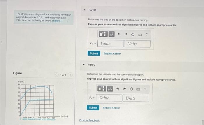 Part B
The stress-strain diagram for a steel alloy having an
original diameter of 1.0 in. and a gage length of
7 in. is shown in the figure below. (Eigure 1)
Determine the load on the specimen that causes yielding.
Express your answer to three significant figures and include appropriate units.
HA
Py- Value
Units
Submit
Request Answer
Part C
Figure
t oft>
Determine the ultimate load the specimen will support.
Express your answer to three significant figures and include appropriate units.
NO
70
60
50
P. -
Value
Units
40
30
20
Submit
Bequest Answer
10
(in/in)
o G04 0m 12 016 020 024 02
a aa omams
Provide Feedback
