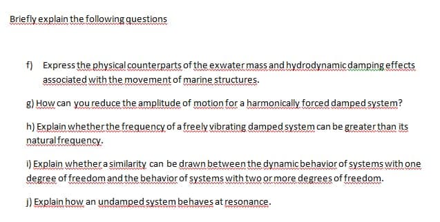 Briefly explain the following questions
f) Expressthe physical counterparts of the exwater mass and hydrodynamic damping effects
associated with the movement of marine structures.
g) How can you reduce the amplitude of motion for a harmonically forced damped system?
ww
h) Explain whether the frequency of a freely vibrating damped system can be greater than its
natural frequency.:
i) Explain whethera similarity can be drawn between the dynamic behavior of systems with one
degree of freedom and the behavior of systems with two or more degrees of freedom.
www.w ww
j) Explain how an undamped system behaves at resonance.
