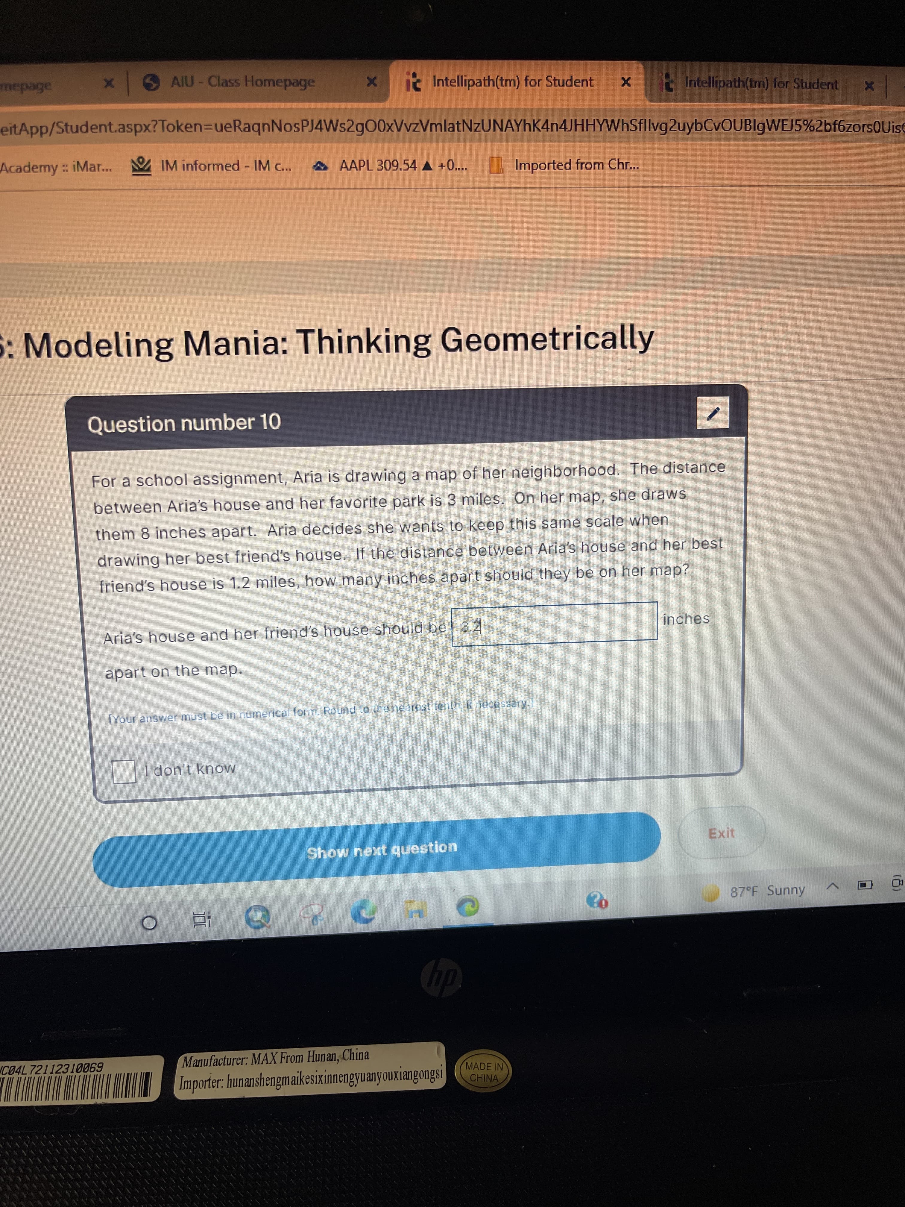 SAIU-Class Homepage
it Intellipath(tm) for Student
Intellipath(tm) for Student
eitApp/Student.aspx?Token=DueRaqnNosPJ4Ws2g00xVvzVmlatNzUNAYhK4n4JHHYWhSfllvg2uybCvOUBlgWEJ5%2bf6zorsOUise
Academy iMar... IM informed - IM c..
AAAPL 309.54 A +0....
Imported from Chr...
5: Modeling Mania: Thinking Geometrically
Question number 10
For a school assignment, Aria is drawing a map of her neighborhood. The distance
between Aria's house and her favorite park is 3 miles. On her map, she draws
them 8 inches apart. Aria decides she wants to keep this same scale when
drawing her best friend's house. If the distance between Aria's house and her best
friend's house is 1.2 miles, how many inches apart should they be on her map?
inches
Aria's house and her friend's house should be 3.2
apart on the map.
TYour answer must be in numerical form. Round to the nearest tenth, il necessary.
I don't know
Exit
Show next question
87 F Sunny
直。
Manufacturer: MAX From Hunan, China
C04L72112310069
Importer: hunanshengmaikesixinnengyuanyouxiangongsi
MADE IN
CHINA
