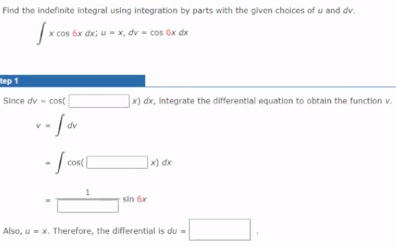 Find the indefinite integral using integration by parts with the given choices of u and dv.
|x cos 6x dx; u = x, dv = cos 6x dx
tep 1
Since dv - cos(
x) dx, integrate the differential equation to obtain the function v.
V =
dv
cos(
] x) dx
sin 6x
Also, u = x. Therefore, the differential is du =
