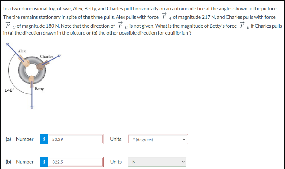 Ina two-dimensional tug-of-war, Alex, Betty, and Charles pull horizontally on an automobile tire at the angles shown in the picture.
The tire remains stationary in spite of the three pulls. Alex pulls with force F A of magnitude 217 N, and Charles pulls with force
É c of magnitude 180 N. Note that the direction of
in (a) the direction drawn in the picture or (b) the other possible direction for equilibrium?
c is not given. What is the magnitude of Betty's force É B if Charles pulls
Alex
Charles
148°
Betty
(a) Number
50.29
Units
° (degrees)
(b) Number
i
322.5
Units
>
