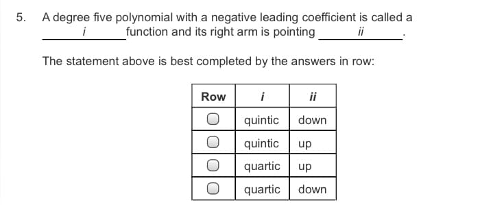 5.
A degree five polynomial with a negative leading coefficient is called a
function and its right arm is pointing
i
ii
The statement above is best completed by the answers in row:
Row
i
ii
quintic
down
quintic
dn
quartic
up
quartic
down
