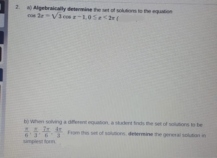 2.
a) Algebraically determine the set of solutions to the equation
cos 2x = V3 cos r-1,0 <r <2n (
b) When solving a different equation, a student finds the set of solutions to be
IT 7T
6 3 6 3
simplest form.
From this set of solutions, determine the general solution in
