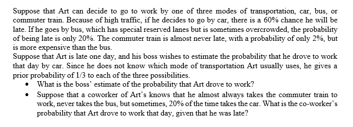 Suppose that Art can decide to go to work by one of three modes of transportation, car, bus, or
commuter train. Because of high traffic, if he decides to go by car, there is a 60% chance he will be
late. If he goes by bus, which has special reserved lanes but is sometimes overcrowded, the probability
of being late is only 20%. The commuter train is almost never late, with a probability of only 2%, but
is more expensive than the bus.
Suppose that Art is late one day, and his boss wishes to estimate the probability that he drove to work
that day by car. Since he does not know which mode of transportation Art usually uses, he gives a
prior probability of 1/3 to each of the three possibilities.
What is the boss' estimate of the probability that Art drove to work?
Suppose that a coworker of Art's knows that he almost always takes the commuter train to
work, never takes the bus, but sometimes, 20% of the time takes the car. What is the co-worker's
probability that Art drove to work that day, given that he was late?
