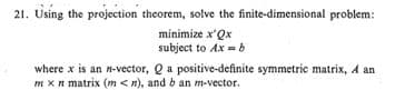 21. Using the projection theorem, solve the finite-dimensional problem:
minimize x'Qx
subject to Ax =b
where x is an n-vector, Q a positive-definite symmetric matrix, A an
m x n matrix (m < n), and b an m-vector.
