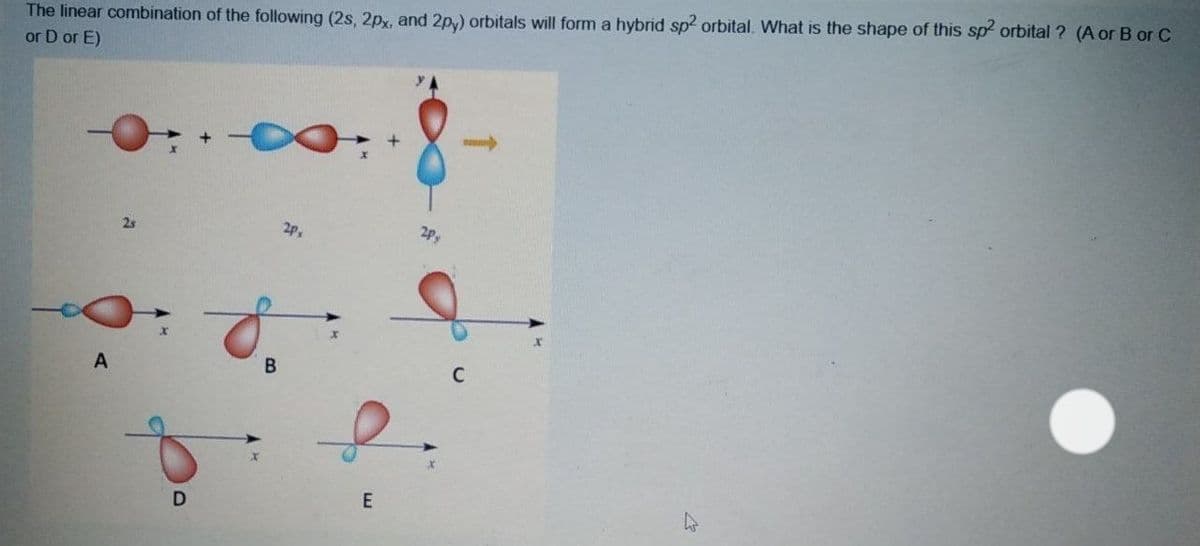 The linear combination of the following (2s, 2px, and 2p,) orbitals will form a hybrid sp orbital. What is the shape of this sp orbital ? (A or B or C
or D or E)
25
2P
A
C
E
