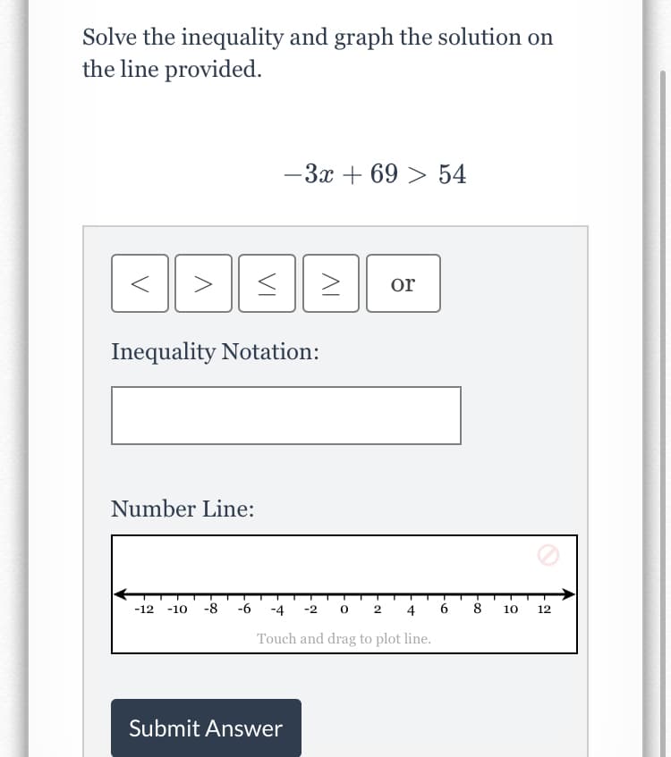 Solve the inequality and graph the solution on
the line provided.
-3x + 69 > 54
or
Inequality Notation:
Number Line:
-12
-10
-8
-6
-4
-2 0 2
4
6
8
10
12
Touch and drag to plot line.
Submit Answer
VI
