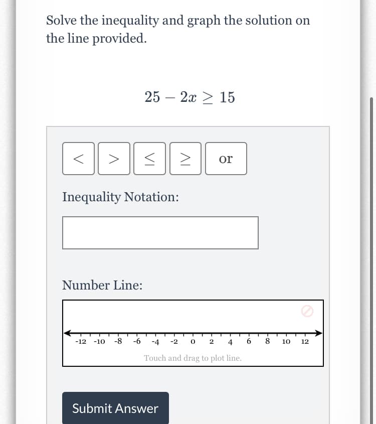 Solve the inequality and graph the solution on
the line provided.
25 — 2х > 15
>
or
Inequality Notation:
Number Line:
-12
-10
-8
-6
-4
-2
2
4
6.
8
10
12
Touch and drag to plot line.
Submit Answer
VI
