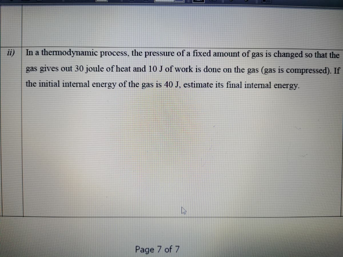 ii)
In a thermodynamic process, the pressure of a fixed amount of gas is changed so that the
gas gives out 30 joule of heat and 10 J of work is done on the gas (gas is compressed). If
the initial internal energy of the gas is 40 J, estimate its final internal energy.
Page 7 of 7
