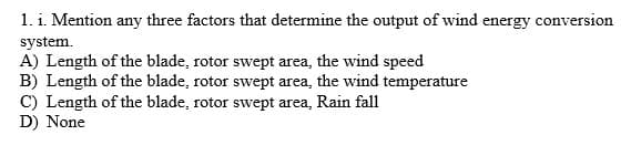 1. i. Mention any three factors that determine the output of wind energy conversion
system.
A) Length of the blade, rotor swept area, the wind speed
B) Length of the blade, rotor swept area, the wind temperature
C) Length of the blade, rotor swept area, Rain fall
D) None
