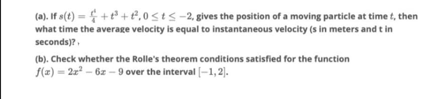 (a). If s(t) = + to + t², 0 <t < -2, gives the position of a moving particle at time t, then
what time the average velocity is equal to instantaneous velocity (s in meters and t in
seconds)?,
(b). Check whether the Rolle's theorem conditions satisfied for the function
f(x) = 2x2 – 6x – 9 over the interval [-1, 2].
