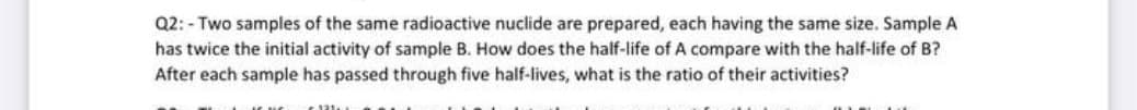Q2: - Two samples of the same radioactive nuclide are prepared, each having the same size. Sample A
has twice the initial activity of sample B. How does the half-life of A compare with the half-life of B?
After each sample has passed through five half-lives, what is the ratio of their activities?
