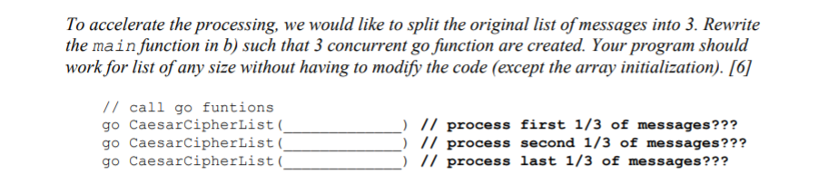 To accelerate the processing, we would like to split the original list of messages into 3. Rewrite
the mainfunction in b) such that 3 concurrent go function are created. Your program should
work for list of any size without having to modify the code (except the array initialization). [6]
// call go funtions
go CaesarCipherList(_
go CaesarCipherList(
go CaesarCipherList(
// process first 1/3 of messages???
) // process second 1/3 of messages???
// process last 1/3 of messages???
