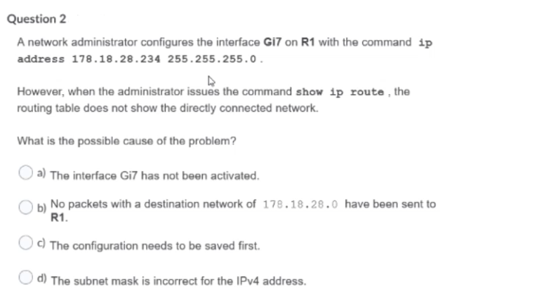 Question 2
A network administrator configures the interface Gi7 on R1 with the command 1p
address 178.18.28.234 255.255.255.0.
However, when the administrator issues the command show ip route, the
routing table does not show the directly connected network.
What is the possible cause of the problem?
| a) The interface Gi7 has not been activated.
b) No packets with a destination network of 178.18.28.0 have been sent to
R1.
| c) The configuration needs to be saved first.
d) The subnet mask is incorrect for the IPV4 address.
