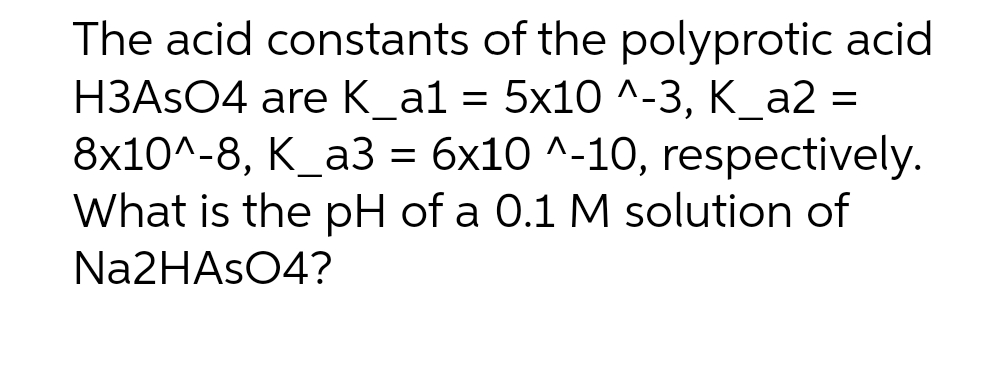 The acid constants of the polyprotic acid
НЗASO4 are К_a1 %3D 5x10 ^-3, К _а2 -
8х10^-8, К_а3 %3D 6х10 ^-10, respectively.
What is the pH of a 0.1 M solution of
N22HASO4?
