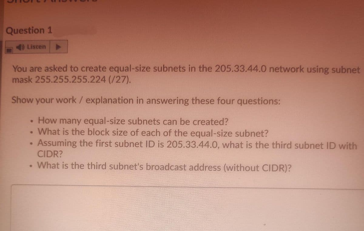Question 1
4 Listen
You are asked to create equal-size subnets in the 205.33.44.0 network using subnet
mask 255.255.255.224 (/27).
Show your work / explanation in answering these four questions:
• How many equal-size subnets can be created?
• What is the block size of each of the equal-size subnet?
• Assuming the first subnet ID is 205.33.44.0, what is the third subnet ID with
CIDR?
• What is the third subnet's broadcast address (without CIDR)?
