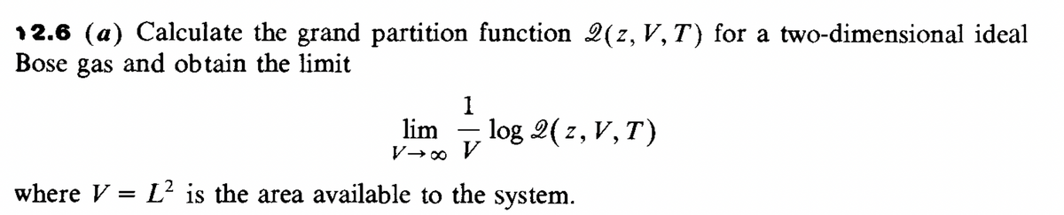 12.6 (a) Calculate the grand partition function 2(z, V, T) for a two-dimensional ideal
Bose gas and obtain the limit
1
lim
log 2(z, V, T)
V→∞ v
where V = L² is the area available to the system.
