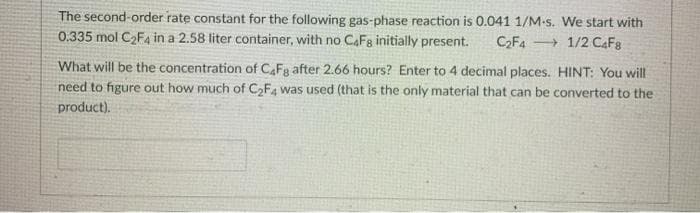 The second-order rate constant for the following gas-phase reaction is 0.041 1/M-s. We start with
0.335 mol C2F4 in a 2.58 liter container, with no CAFg initially present.
C2F4
+ 1/2 CAF8
What will be the concentration of CAFg after 2.66 hours? Enter to 4 decimal places. HINT: You will
need to figure out how much of C2F4 was used (that is the only material that can be converted to the
product).

