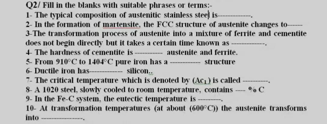 Q2/ Fill in the blanks with suitable phrases or terms:-
1- The typical composition of austenitic stainless steel is-
2- In the formation of martensite, the FCC structure of austenite changes to-
3-The transformation process of austenite into a mixture of ferrite and cementite
does not begin directly but it takes a certain time known as
4- The hardness of cementite is
austenite and ferrite.
5- From 910°C to 1404°C pure iron has a
silicon..
structure
6- Ductile iron has-
7- The critical temperature which is denoted by (Ac1) is called
8- A 1020 steel, slowly cooled to room temperature, contains
9- In the Fe-C system, the eutectic temperature is
10- At transformation temperatures (at about (600°C)) the austenite transforms
%% C
into
