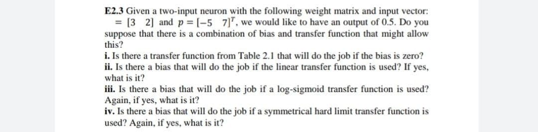 E2.3 Given a two-input neuron with the following weight matrix and input vector:
= [3 2] and p = [-5 7]", we would like to have an output of 0.5. Do you
suppose that there is a combination of bias and transfer function that might allow
this?
i. Is there a transfer function from Table 2.1 that will do the job if the bias is zero?
ii. Is there a bias that will do the job if the linear transfer function is used? If yes,
what is it?
iii. Is there a bias that will do the job if a log-sigmoid transfer function is used?
Again, if yes, what is it?
iv. Is there a bias that will do the job if a symmetrical hard limit transfer function is
used? Again, if yes, what is it?
