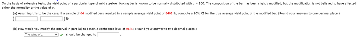 On the basis of extensive tests, the yield point of a particular type of mild steel-reinforcing bar is known to be normally distributed with o = 100. The composition of the bar has been slightly modified, but the modification is not believed to have affected
either the normality or the value of o.
(a) Assuming this to be the case, if a sample of 64 modified bars resulted in a sample average yield point of 8461 lb, compute a 90% CI for the true average yield point of the modified bar. (Round your answers to one decimal place.)
Ib
(b) How would you modify the interval in part (a) to obtain a confidence level of 96%? (Round your answer to two decimal places.)
The value of z
should be changed to
