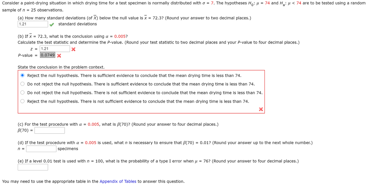 Consider a paint-drying situation in which drying time for a test specimen is normally distributed with o = 7. The hypotheses Ho: u
74 and H: µ < 74 are to be tested using a random
sample of n
25 observations.
(a) How many standard deviations (of X) below the null value is x =
72.3? (Round your answer to two decimal places.)
1.21
standard deviations
(b) If x =
72.3, what is the conclusion using a =
0.005?
Calculate the test statistic and determine the P-value. (Round your test statistic to two decimal places and your P-value to four decimal places.)
z =
1.21
P-value =
0.0749 X
State the conclusion in the problem context.
Reject the null hypothesis. There is sufficient evidence to conclude that the mean drying time is less than 74.
Do not reject the null hypothesis. There is sufficient evidence to conclude that the mean drying time is less than 74.
Do not reject the null hypothesis. There is not sufficient evidence to conclude that the mean drying time is less than 74.
Reject the null hypothesis. There is not sufficient evidence to conclude that the mean drying time is less than 74.
(c) For the test procedure with a =
B(70) =
0.005, what is B(70)? (Round your answer to four decimal places.)
(d) If the test procedure with a = 0.005 is used, what n is necessary to ensure that B(70)
= 0.01? (Round your answer up to the next whole number.)
n =
specimens
(e) If a level 0.01 test is used with n =
100, what is the probability of a type I error when u
= 76? (Round your answer to four decimal places.)
You may need to use the appropriate table in the Appendix of Tables to answer this question.
