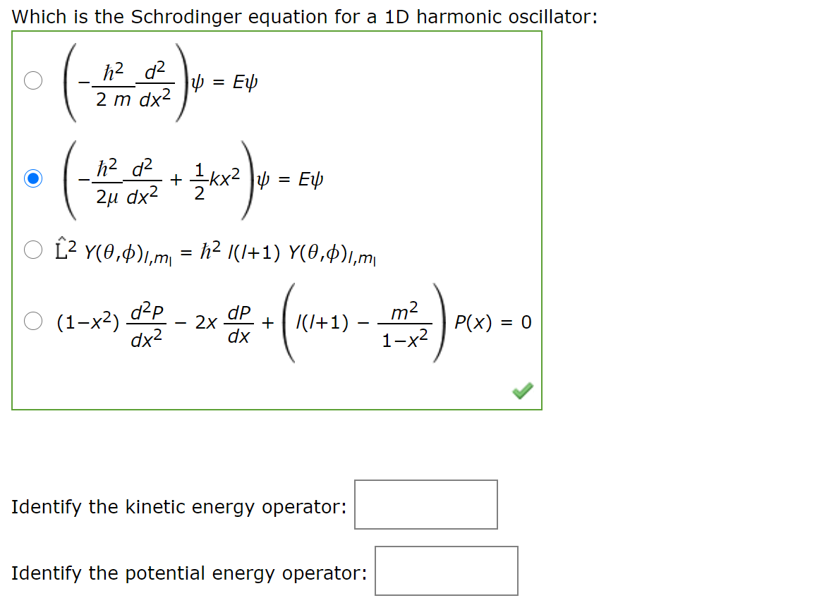 Which is the Schrodinger equation for a 1D harmonic oscillator:
h2 d2
2 m dx2
= Ep
h2 d2
2u dx2 + kx2 Jp = Ep
2и dx2
L2 Y(0,4),,m = h² I(I+1) Y(0,$),m
d2P
O (1-x²)
dx2
dP
2x
+ | |(I+1)
dx
m2
1-x2
P(x) = 0
Identify the kinetic energy operator:
Identify the potential energy operator:
