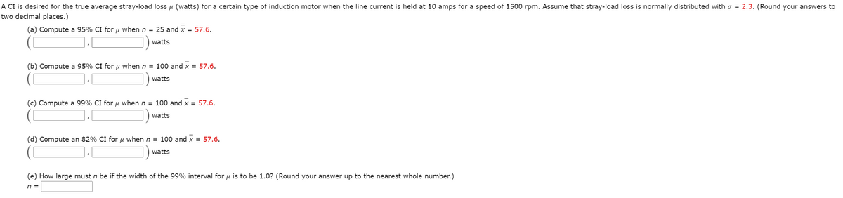 A CI is desired for the true average stray-load loss u (watts) for a certain type of induction motor when the line current is held at 10 amps for a speed of 1500 rpm. Assume that stray-load loss is normally distributed with o = 2.3. (Round your answers to
two decimal places.)
(a) Compute a 95% CI for µ when n = 25 and x = 57.6.
watts
(b) Compute a 95% CI for u when n = 100 and x = 57.6.
watts
(c) Compute a 99% CI for u when n = 100 and x = 57.6.
watts
(d) Compute an 82% CI for u when n = 100 and x = 57.6.
watts
(e) How large must n be if the width of the 99% interval for u is to be 1.0? (Round your answer up to the nearest whole number.)
n =
