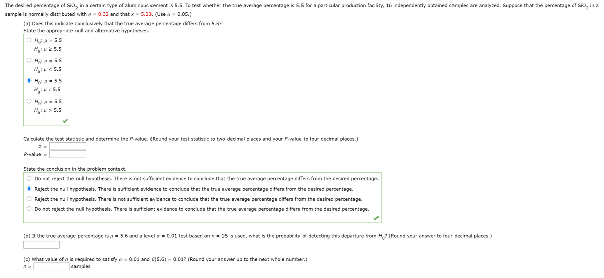 The desired percentage of Sio, in a certain type of aluminous cement is 5.5. To test whether the true average percentage is 5.5 for a particular production facility, 16 independently obtained samples are analyzed. Suppose that the percentage of Sio, in a
sample is normally distributed with o = 0.32 and that x = 5.23. (Use a = 0.05.)
(a) Does this indicate conclusively that the true average percentage differs from 5.5?
State the appropriate null and alternative hypotheses.
Ho: u = 5.5
Hg: µ 2 5.5
Ho: H
= 5.5
HaiH< 5.5
Ο H, μ 5.5
H: µ # 5.5
Ο H: μ- 5.5
Hai u > 5.5
=
Calculate the test statistic and determine the P-value. (Round your test statistic to two decimal places and your P-value to four decimal places.)
z =
P-value =
State the conclusion in the problem context.
Do not reject the null hypothesis. There is not sufficient evidence to conclude that the true average percentage differs from the desired percentage.
O Reject the null hypothesis. There is sufficient evidence to conclude that the true average percentage differs from the desired percentage.
Reject the null hypothesis. There is not sufficient evidence to conclude that the true average percentage differs from the desired percentage.
Do not reject the null hypothesis. There is sufficient evidence to conclude that the true average percentage differs from the desired percentage.
(b) If the true average percentage is u = 5.6 and a level a = 0.01 test based on n = 16 is used, what is the probability of detecting this departure from H? (Round your answer to four decimal places.)
(c) What value of n is required to satisfy a = 0.01 and B(5.6) = 0.01? (Round your answer up to the next whole number.)
n =
samples
