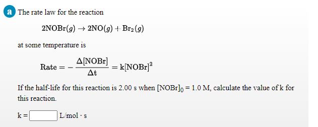 a The rate law for the reaction
2NOBr(9) → 2NO(g) + Br2 (g)
at some temperature is
ΔΙΝΟΒ
Rate
k[NOB1]²
At
If the half-life for this reaction is 2.00 s when [NOB1]o =1.0 M, calculate the value of k for
this reaction.
k=
L/mol ·s
