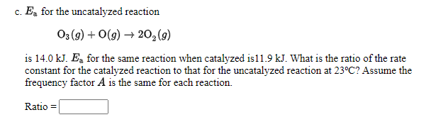 c. Ea for the uncatalyzed reaction
03 (9) + O(g) → 20,(9)
is 14.0 kJ. Ea for the same reaction when catalyzed is11.9 kJ. What is the ratio of the rate
constant for the catalyzed reaction to that for the uncatalyzed reaction at 23°C? Assume the
frequency factor A is the same for each reaction.
Ratio =
