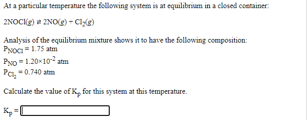 At a particular temperature the following system is at equilibrium in a closed container:
2NOCI(g) 2 2NO(g) + Cl>(g)
Analysis of the equilibrium mixture shows it to have the following composition:
PNOCI = 1.75 atm
PNO = 1.20x10-2 atm
PCI, = 0.740 atm
Calculate the value of K, for this system at this temperature.
Kp
=[

