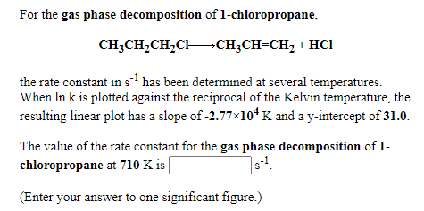 For the gas phase decomposition of 1-chloropropane,
CH;CH,CH,CH→CH;CH=CH, + HCI
the rate constant in s has been determined at several temperatures.
When In k is plotted against the reciprocal of the Kelvin temperature, the
resulting linear plot has a slope of -2.77×10* K and a y-intercept of 31.0.
The value of the rate constant for the gas phase decomposition of 1-
chloropropane at 710 K is
(Enter your answer to one significant figure.)
