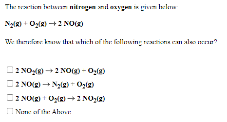 The reaction between nitrogen and oxygen is given below:
N2(g) + O2(g) → 2 NO(g)
We therefore know that which of the following reactions can also occur?
| 2 NO2(g) → 2 NO(g) + O2(g)
2 NO(g) → N2(g) + O2(g)
2 NO(g) + O2(g)→ 2 NO2(g)
O None of the Above
