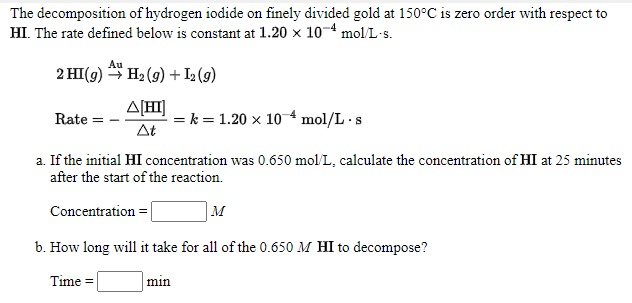 The decomposition of hydrogen iodide on finely divided gold at 150°C is zero order with respect to
HI. The rate defined below is constant at 1.20 x 10-4 mol/L-s.
Au
2 HI(g) H2 (9) + I (g)
A[H]
= k = 1.20 x 104 mol/L ·s
At
Rate =
a. If the initial HI concentration was 0.650 mol/L, calculate the concentration of HI at 25 minutes
after the start of the reaction.
Concentration =
M
b. How long will it take for all of the 0.650 M HI to decompose?
Time =
min
