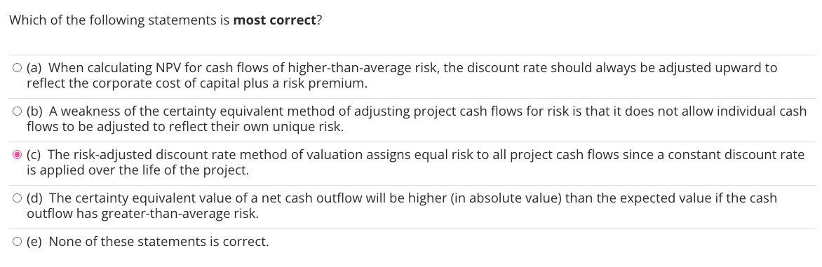 Which of the following statements is most correct?
O (a) When calculating NPV for cash flows of higher-than-average risk, the discount rate should always be adjusted upward to
reflect the corporate cost of capital plus a risk premium.
O (b) A weakness of the certainty equivalent method of adjusting project cash flows for risk is that it does not allow individual cash
flows to be adjusted to reflect their own unique risk.
(c) The risk-adjusted discount rate method of valuation assigns equal risk to all project cash flows since a constant discount rate
is applied over the life of the project.
O (d) The certainty equivalent value of a net cash outflow will be higher (in absolute value) than the expected value if the cash
outflow has greater-than-average risk.
(e) None of these statements is correct.
