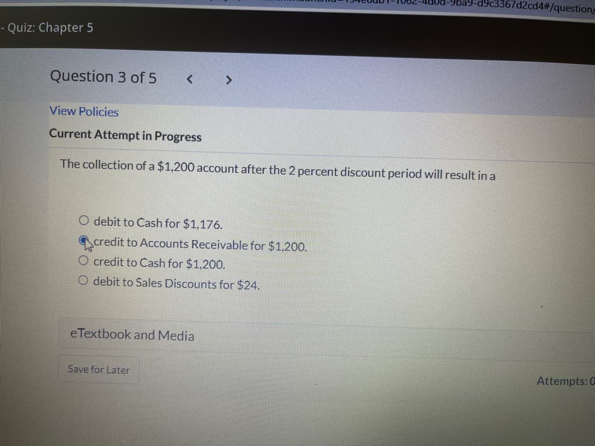 c3367d2cd4#/question/
- Quiz: Chapter 5
Question 3 of 5
View Policies
Current Attempt in Progress
The collection of a $1,200 account after the 2 percent discount period will result in a
O debit to Cash for $1,176.
credit to Accounts Receivable for $1,200.
credit to Cash for $1,200.
O debit to Sales Discounts for $24.
eTextbook and Media
Save for Later
Attempts: 0
